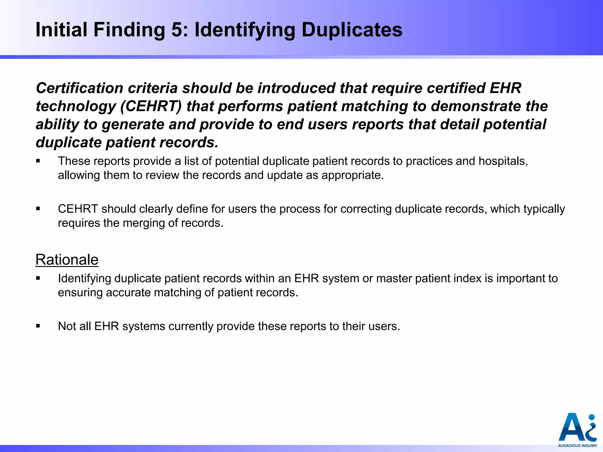 Initial Finding 5: Identifying Duplicates
Certification criteria should be introduced that require certified EHR
technology (CEHRT) that performs patient matching to demonstrate the
ability to generate and provide to end users reports that detail potential
duplicate patient records.


These reports provide a list of potential duplicate patient records to practices and hospitals,
allowing them to review the records and update as appropriate.



CEHRT should clearly define for users the process for correcting duplicate records, which typically
requires the merging of records.

Rationale


Identifying duplicate patient records within an EHR system or master patient index is important to
ensuring accurate matching of patient records.



Not all EHR systems currently provide these reports to their users.

 