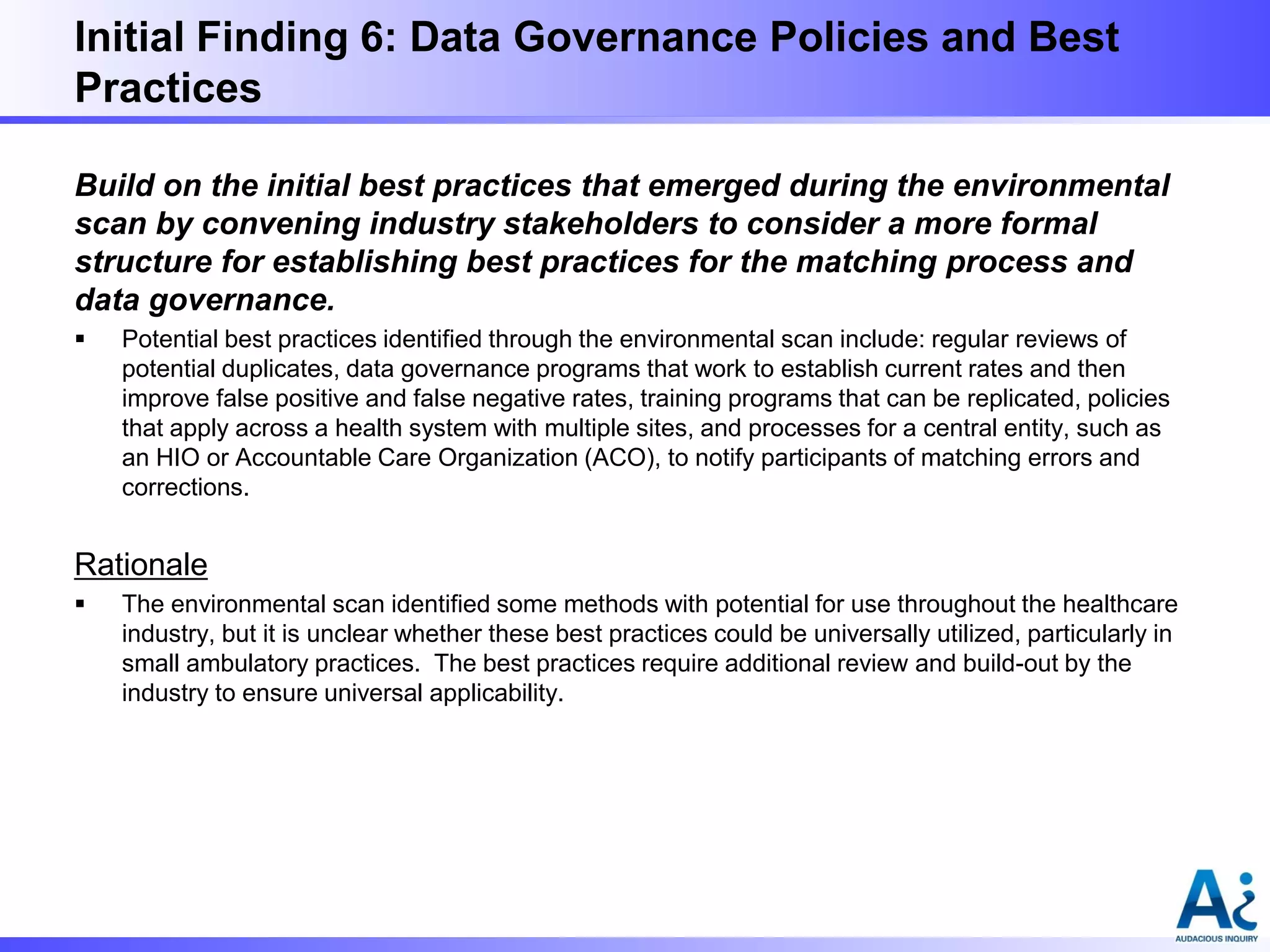 Initial Finding 6: Data Governance Policies and Best
Practices
Build on the initial best practices that emerged during the environmental
scan by convening industry stakeholders to consider a more formal
structure for establishing best practices for the matching process and
data governance.


Potential best practices identified through the environmental scan include: regular reviews of
potential duplicates, data governance programs that work to establish current rates and then
improve false positive and false negative rates, training programs that can be replicated, policies
that apply across a health system with multiple sites, and processes for a central entity, such as
an HIO or Accountable Care Organization (ACO), to notify participants of matching errors and
corrections.

Rationale


The environmental scan identified some methods with potential for use throughout the healthcare
industry, but it is unclear whether these best practices could be universally utilized, particularly in
small ambulatory practices. The best practices require additional review and build-out by the
industry to ensure universal applicability.

 