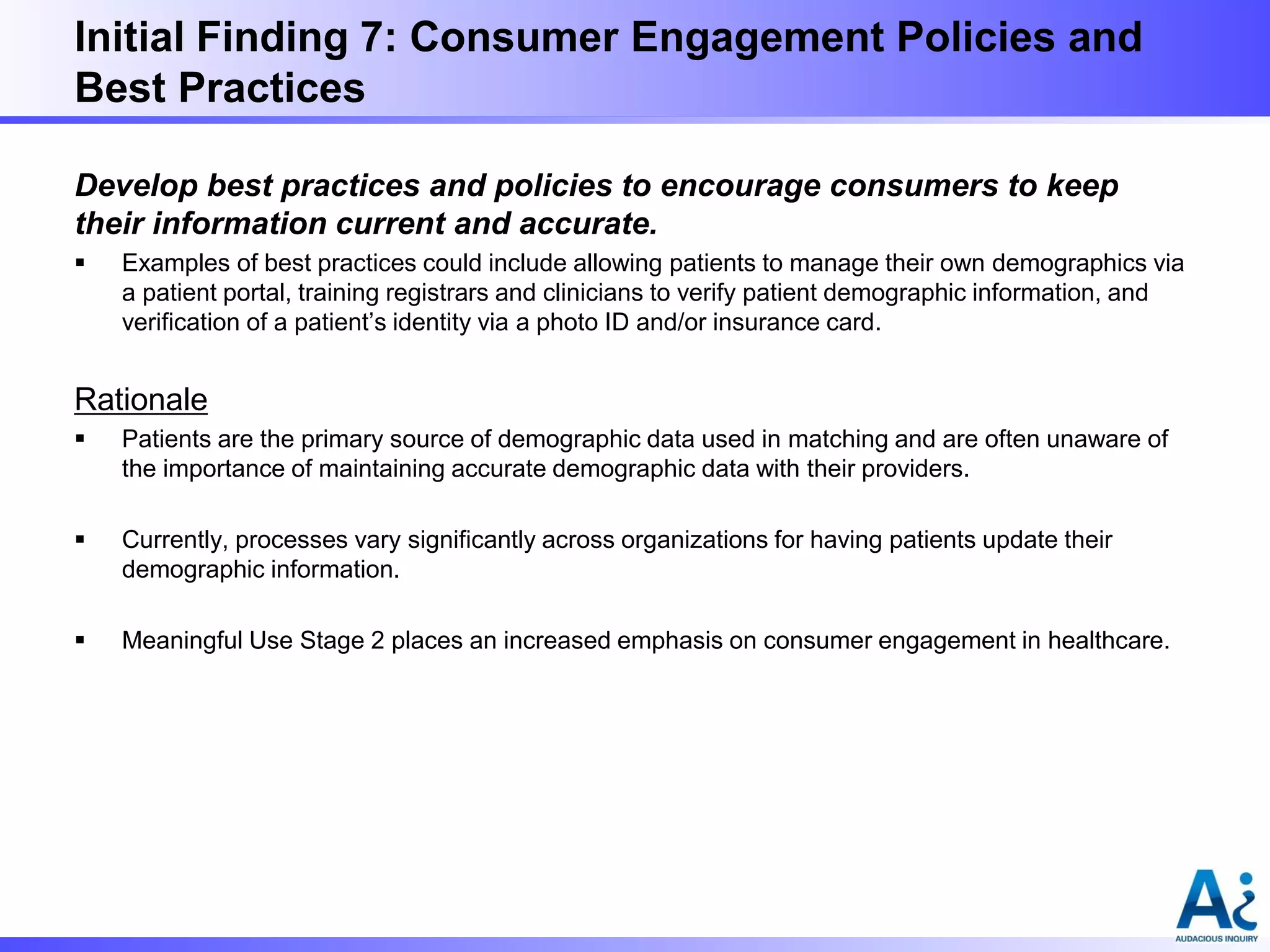 Initial Finding 7: Consumer Engagement Policies and
Best Practices
Develop best practices and policies to encourage consumers to keep
their information current and accurate.


Examples of best practices could include allowing patients to manage their own demographics via
a patient portal, training registrars and clinicians to verify patient demographic information, and
verification of a patient’s identity via a photo ID and/or insurance card.

Rationale


Patients are the primary source of demographic data used in matching and are often unaware of
the importance of maintaining accurate demographic data with their providers.



Currently, processes vary significantly across organizations for having patients update their
demographic information.



Meaningful Use Stage 2 places an increased emphasis on consumer engagement in healthcare.

 