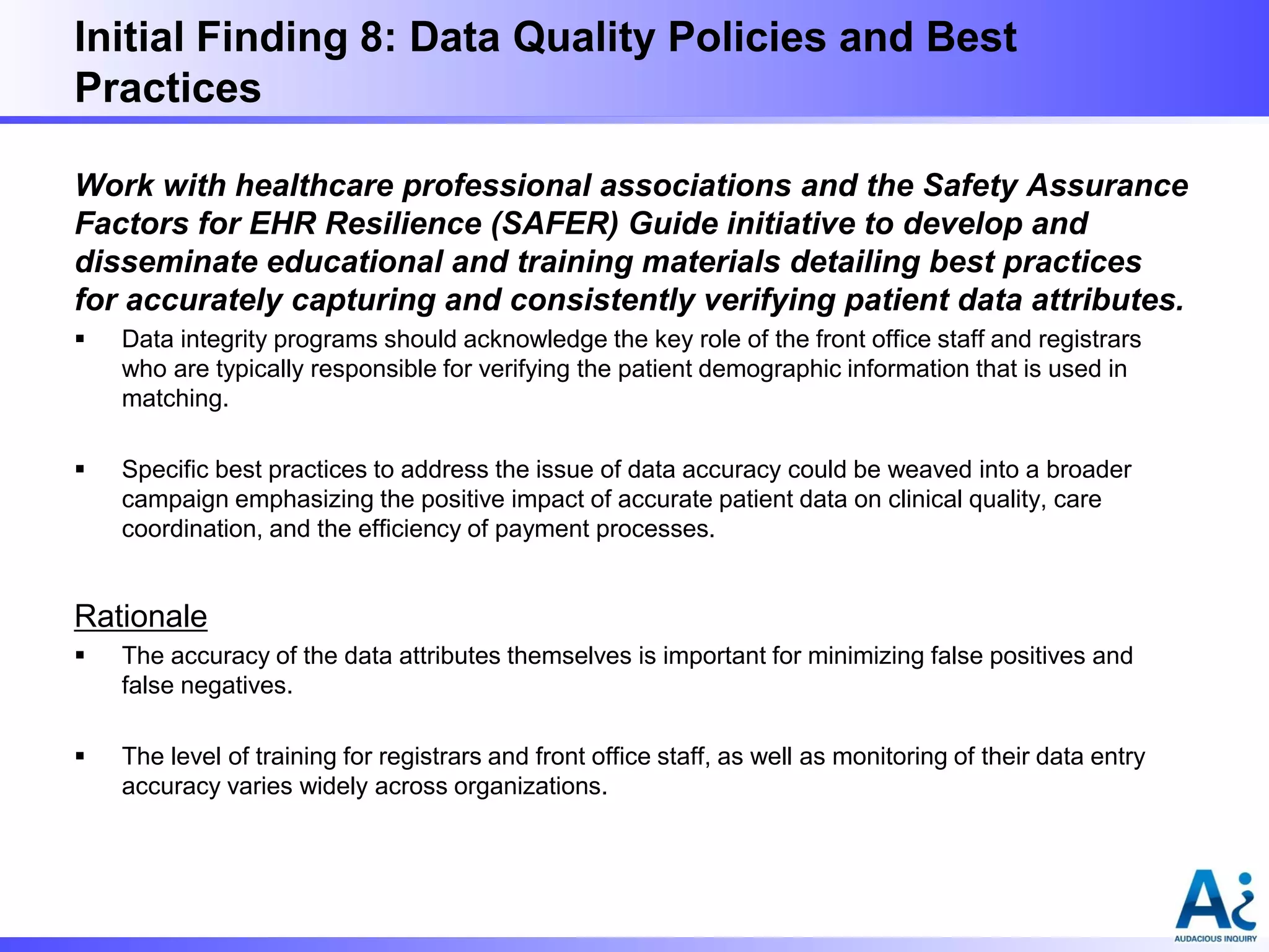 Initial Finding 8: Data Quality Policies and Best
Practices
Work with healthcare professional associations and the Safety Assurance
Factors for EHR Resilience (SAFER) Guide initiative to develop and
disseminate educational and training materials detailing best practices
for accurately capturing and consistently verifying patient data attributes.


Data integrity programs should acknowledge the key role of the front office staff and registrars
who are typically responsible for verifying the patient demographic information that is used in
matching.



Specific best practices to address the issue of data accuracy could be weaved into a broader
campaign emphasizing the positive impact of accurate patient data on clinical quality, care
coordination, and the efficiency of payment processes.

Rationale


The accuracy of the data attributes themselves is important for minimizing false positives and
false negatives.



The level of training for registrars and front office staff, as well as monitoring of their data entry
accuracy varies widely across organizations.

 