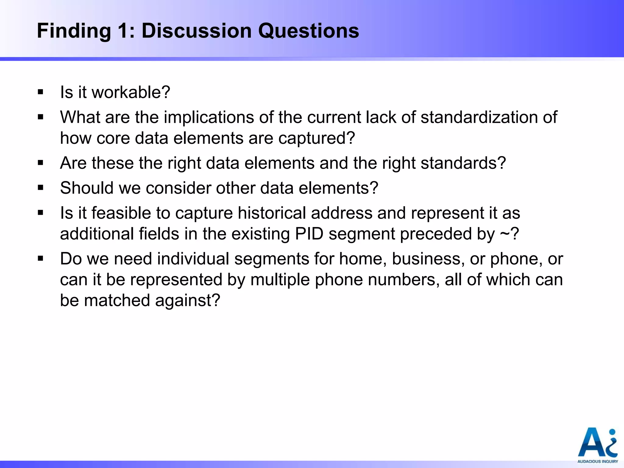 Finding 1: Discussion Questions
 Is it workable?
 What are the implications of the current lack of standardization of
how core data elements are captured?
 Are these the right data elements and the right standards?
 Should we consider other data elements?
 Is it feasible to capture historical address and represent it as
additional fields in the existing PID segment preceded by ~?
 Do we need individual segments for home, business, or phone, or
can it be represented by multiple phone numbers, all of which can
be matched against?

 
