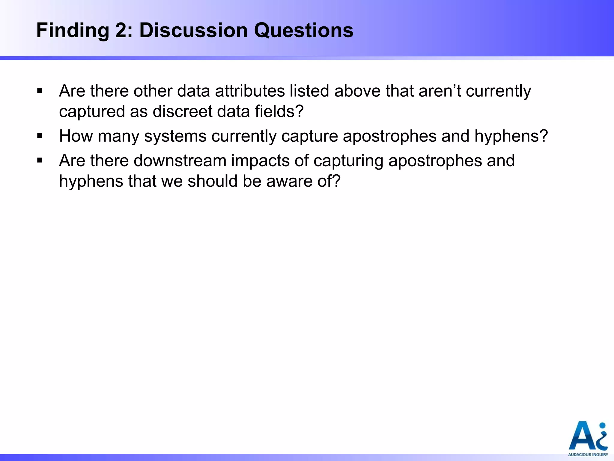 Finding 2: Discussion Questions
 Are there other data attributes listed above that aren’t currently
captured as discreet data fields?
 How many systems currently capture apostrophes and hyphens?
 Are there downstream impacts of capturing apostrophes and
hyphens that we should be aware of?

 
