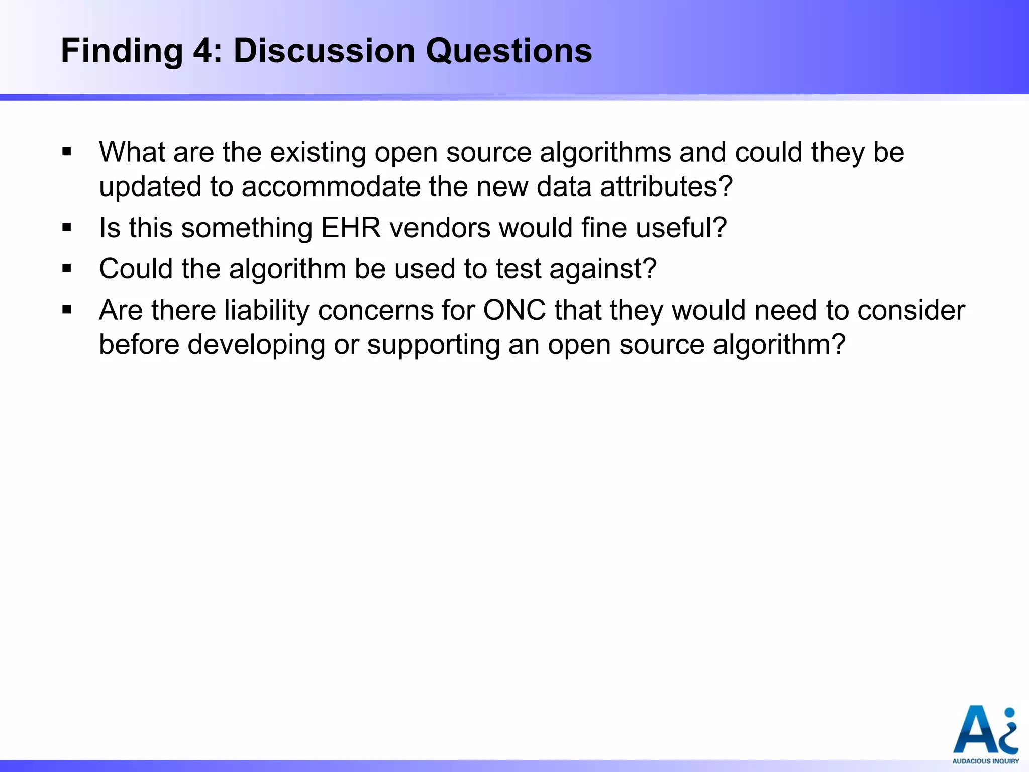 Finding 4: Discussion Questions
 What are the existing open source algorithms and could they be
updated to accommodate the new data attributes?
 Is this something EHR vendors would fine useful?
 Could the algorithm be used to test against?
 Are there liability concerns for ONC that they would need to consider
before developing or supporting an open source algorithm?

 