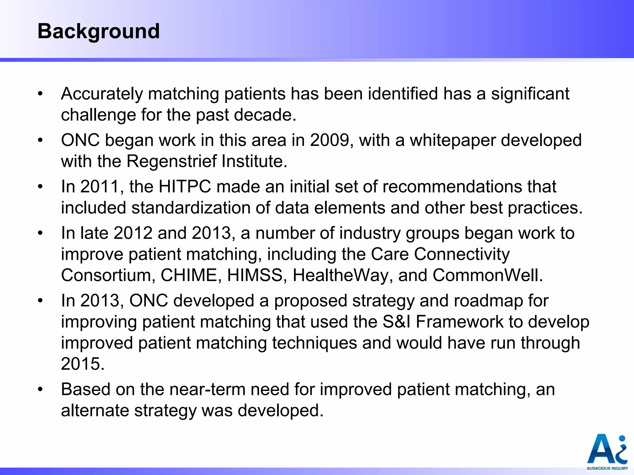 Background
• Accurately matching patients has been identified has a significant
challenge for the past decade.
• ONC began work in this area in 2009, with a whitepaper developed
with the Regenstrief Institute.
• In 2011, the HITPC made an initial set of recommendations that
included standardization of data elements and other best practices.
• In late 2012 and 2013, a number of industry groups began work to
improve patient matching, including the Care Connectivity
Consortium, CHIME, HIMSS, HealtheWay, and CommonWell.
• In 2013, ONC developed a proposed strategy and roadmap for
improving patient matching that used the S&I Framework to develop
improved patient matching techniques and would have run through
2015.
• Based on the near-term need for improved patient matching, an
alternate strategy was developed.

 