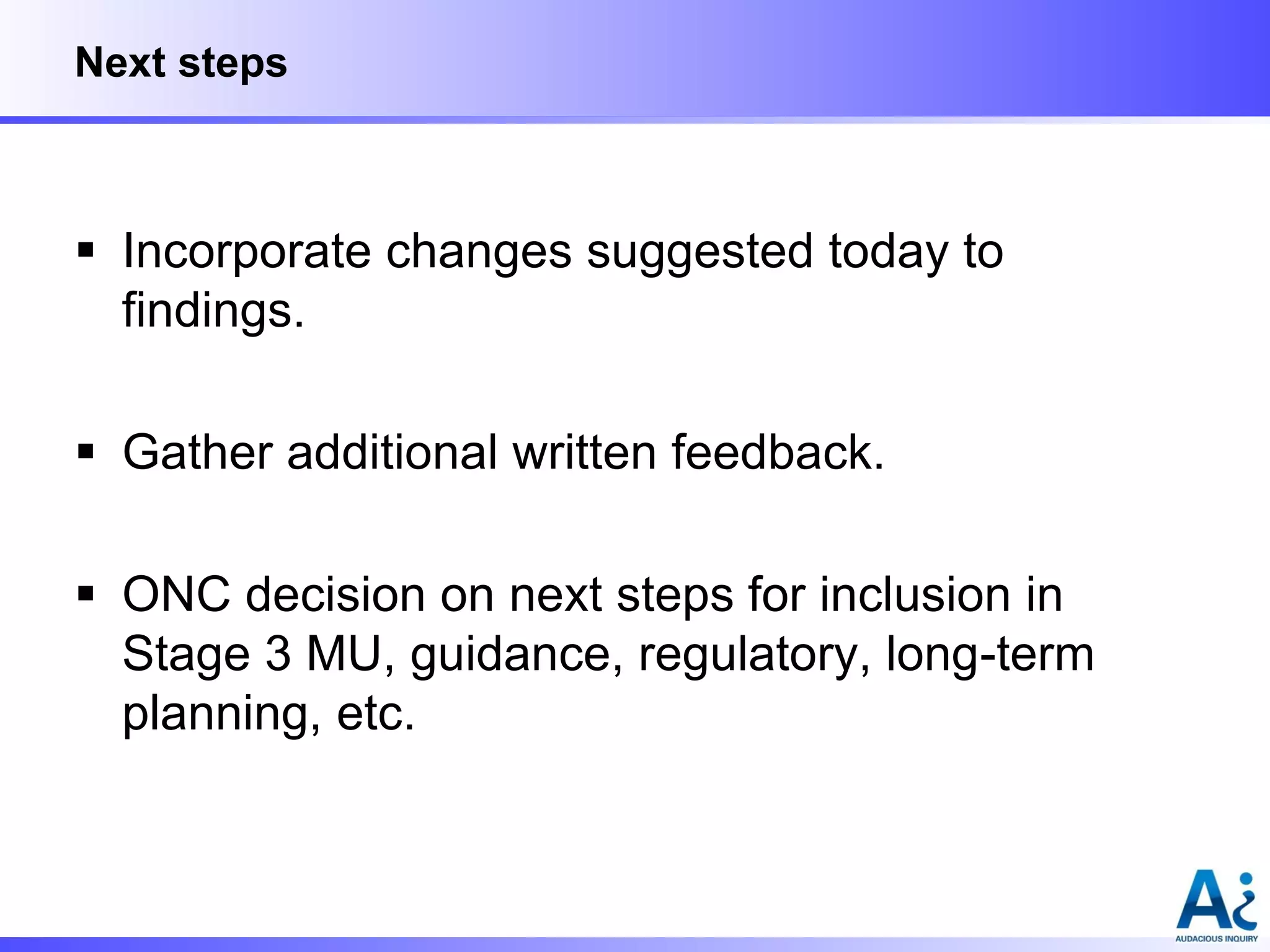 Next steps

 Incorporate changes suggested today to
findings.
 Gather additional written feedback.
 ONC decision on next steps for inclusion in
Stage 3 MU, guidance, regulatory, long-term
planning, etc.

 