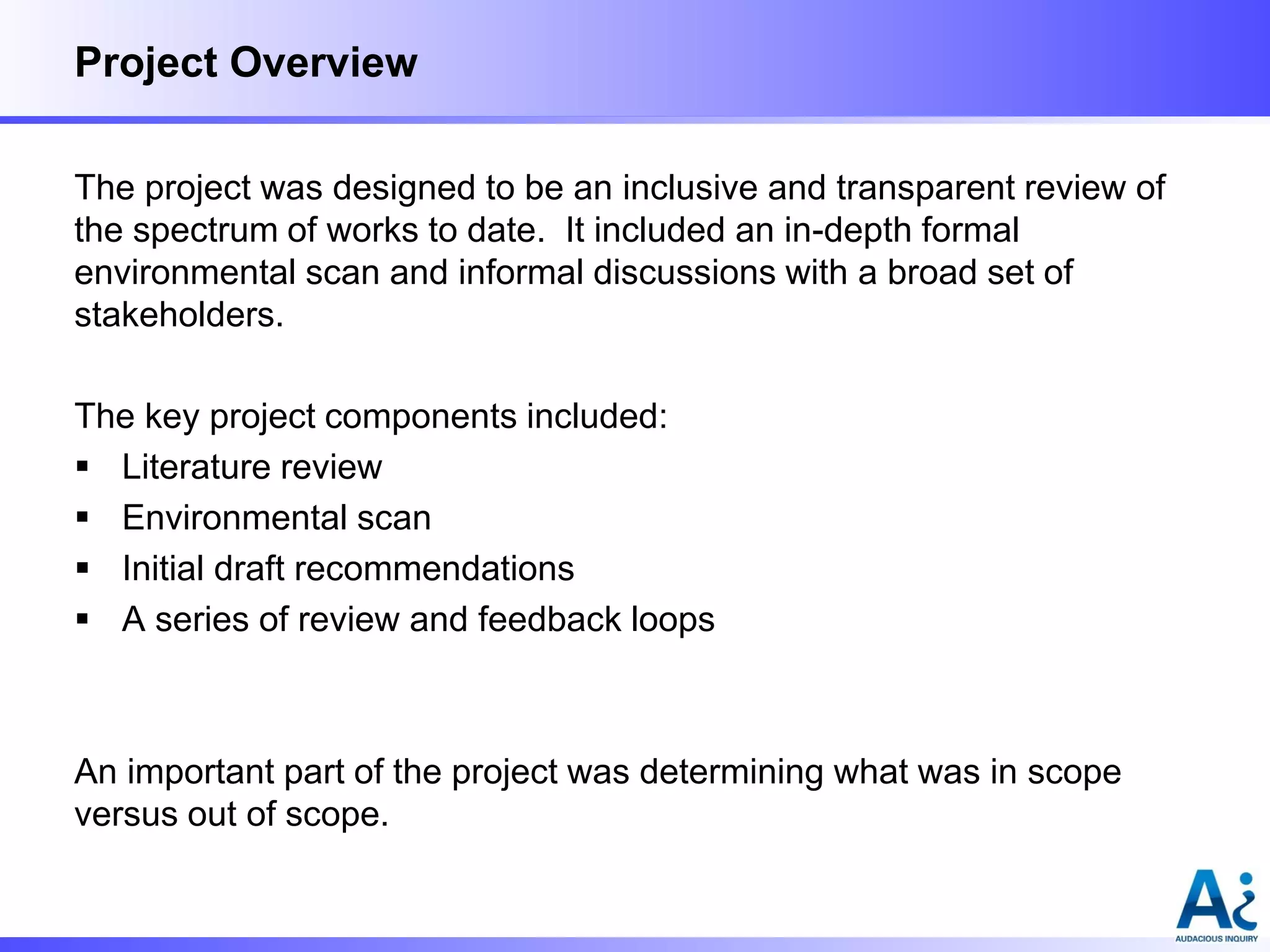 Project Overview
The project was designed to be an inclusive and transparent review of
the spectrum of works to date. It included an in-depth formal
environmental scan and informal discussions with a broad set of
stakeholders.
The key project components included:
 Literature review
 Environmental scan
 Initial draft recommendations
 A series of review and feedback loops

An important part of the project was determining what was in scope
versus out of scope.

 