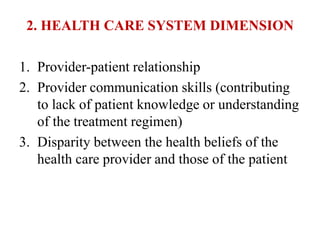 2. HEALTH CARE SYSTEM DIMENSION
1. Provider-patient relationship
2. Provider communication skills (contributing
to lack of patient knowledge or understanding
of the treatment regimen)
3. Disparity between the health beliefs of the
health care provider and those of the patient
 