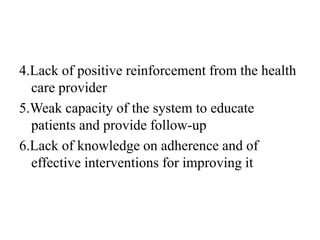 4.Lack of positive reinforcement from the health
care provider
5.Weak capacity of the system to educate
patients and provide follow-up
6.Lack of knowledge on adherence and of
effective interventions for improving it
 
