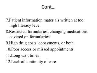 Cont…
7.Patient information materials written at too
high literacy level
8.Restricted formularies; changing medications
covered on formularies
9.High drug costs, copayments, or both
10.Poor access or missed appointments
11.Long wait times
12.Lack of continuity of care
 
