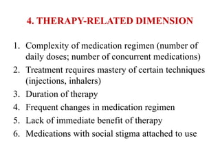 4. THERAPY-RELATED DIMENSION
1. Complexity of medication regimen (number of
daily doses; number of concurrent medications)
2. Treatment requires mastery of certain techniques
(injections, inhalers)
3. Duration of therapy
4. Frequent changes in medication regimen
5. Lack of immediate benefit of therapy
6. Medications with social stigma attached to use
 