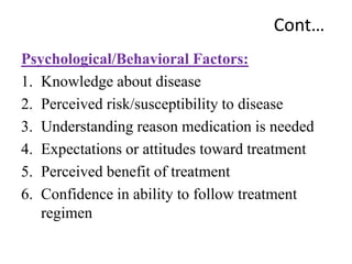Cont…
Psychological/Behavioral Factors:
1. Knowledge about disease
2. Perceived risk/susceptibility to disease
3. Understanding reason medication is needed
4. Expectations or attitudes toward treatment
5. Perceived benefit of treatment
6. Confidence in ability to follow treatment
regimen
 