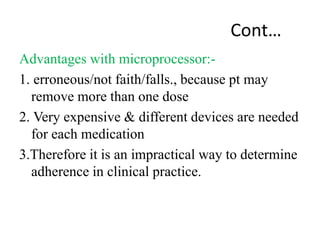 Cont…
Advantages with microprocessor:-
1. erroneous/not faith/falls., because pt may
remove more than one dose
2. Very expensive & different devices are needed
for each medication
3.Therefore it is an impractical way to determine
adherence in clinical practice.
 