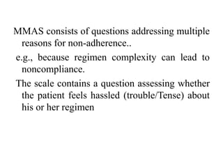 MMAS consists of questions addressing multiple
reasons for non-adherence..
e.g., because regimen complexity can lead to
noncompliance.
The scale contains a question assessing whether
the patient feels hassled (trouble/Tense) about
his or her regimen
 