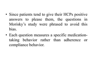 • Since patients tend to give their HCPs positive
answers to please them, the questions in
Morisky’s study were phrased to avoid this
bias.
• Each question measures a specific medication-
taking behavior rather than adherence or
compliance behavior.
 