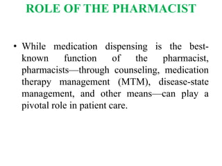 ROLE OF THE PHARMACIST
• While medication dispensing is the best-
known function of the pharmacist,
pharmacists—through counseling, medication
therapy management (MTM), disease-state
management, and other means—can play a
pivotal role in patient care.
 