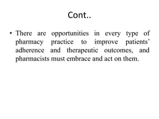 Cont..
• There are opportunities in every type of
pharmacy practice to improve patients’
adherence and therapeutic outcomes, and
pharmacists must embrace and act on them.
 