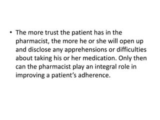 • The more trust the patient has in the
pharmacist, the more he or she will open up
and disclose any apprehensions or difficulties
about taking his or her medication. Only then
can the pharmacist play an integral role in
improving a patient’s adherence.
 