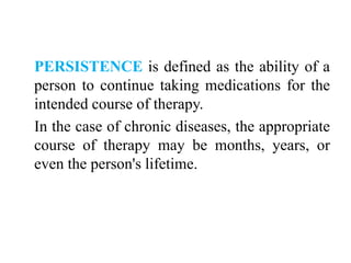 PERSISTENCE is defined as the ability of a
person to continue taking medications for the
intended course of therapy.
In the case of chronic diseases, the appropriate
course of therapy may be months, years, or
even the person's lifetime.
 