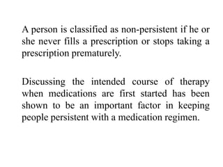 A person is classified as non-persistent if he or
she never fills a prescription or stops taking a
prescription prematurely.
Discussing the intended course of therapy
when medications are first started has been
shown to be an important factor in keeping
people persistent with a medication regimen.
 