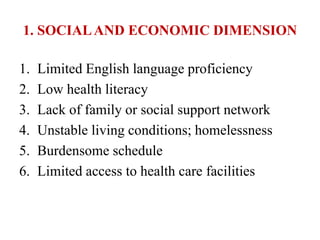 1. SOCIALAND ECONOMIC DIMENSION
1. Limited English language proficiency
2. Low health literacy
3. Lack of family or social support network
4. Unstable living conditions; homelessness
5. Burdensome schedule
6. Limited access to health care facilities
 