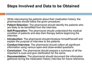 Steps Involved and Data to be Obtained
 While interviewing the patients about their medication history, the
pharmacists should follow the given procedure:
 Patient Selection: The pharmacist should identify the patients who
are likely to be benefitted from the interview.
 Self-Preparation: The pharmacist should understand the medical
condition of patients and also their therapy before beginning the
interview.
 Introduction: The pharmacist should introduce himself/herself and
explain the purpose of interview to the patients.
 Conduct Interview: The pharmacist should collect all significant
information using various open-and close-ended questions.
 Conclusion: The pharmacist should prepare a summary of all the
important is sues and give clarification for the same.
 Documentation: The pharmacist should document the information
gathered during the medication history interview for future reference.
 
