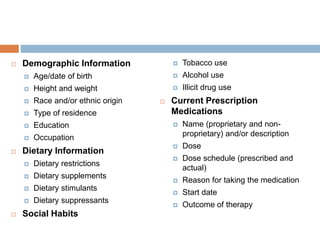  Demographic Information
 Age/date of birth
 Height and weight
 Race and/or ethnic origin
 Type of residence
 Education
 Occupation
 Dietary Information
 Dietary restrictions
 Dietary supplements
 Dietary stimulants
 Dietary suppressants
 Social Habits
 Tobacco use
 Alcohol use
 Illicit drug use
 Current Prescription
Medications
 Name (proprietary and non-
proprietary) and/or description
 Dose
 Dose schedule (prescribed and
actual)
 Reason for taking the medication
 Start date
 Outcome of therapy
 