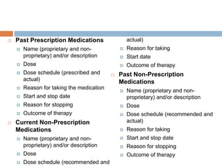  Past Prescription Medications
 Name (proprietary and non-
proprietary) and/or description
 Dose
 Dose schedule (prescribed and
actual)
 Reason for taking the medication
 Start and stop date
 Reason for stopping
 Outcome of therapy
 Current Non-Prescription
Medications
 Name (proprietary and non-
proprietary) and/or description
 Dose
 Dose schedule (recommended and
actual)
 Reason for taking
 Start date
 Outcome of therapy
 Past Non-Prescription
Medications
 Name (proprietary and non-
proprietary) and/or description
 Dose
 Dose schedule (recommended and
actual)
 Reason for taking
 Start and stop date
 Reason for stopping
 Outcome of therapy
 