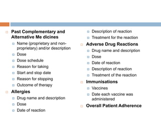  Past Complementary and
Alternative Me dicines
 Name (proprietary and non-
proprietary) and/or description
 Dose
 Dose schedule
 Reason for taking
 Start and stop date
 Reason for stopping
 Outcome of therapy
 Allergies
 Drug name and description
 Dose
 Date of reaction
 Description of reaction
 Treatment for the reaction
 Adverse Drug Reactions
 Drug name and description
 Dose
 Date of reaction
 Description of reaction
 Treatment of the reaction
 Immunisations
 Vaccines
 Date each vaccine was
administered
 Overall Patient Adherence
 