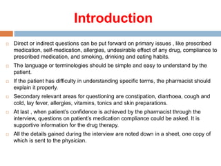 Introduction
 Direct or indirect questions can be put forward on primary issues , like prescribed
medication, self-medication, allergies, undesirable effect of any drug, compliance to
prescribed medication, and smoking, drinking and eating habits.
 The language or terminologies should be simple and easy to understand by the
patient.
 If the patient has difficulty in understanding specific terms, the pharmacist should
explain it properly.
 Secondary relevant areas for questioning are constipation, diarrhoea, cough and
cold, lay fever, allergies, vitamins, tonics and skin preparations.
 At last , when patient’s confidence is achieved by the pharmacist through the
interview, questions on patient’s medication compliance could be asked. It is
supportive information for the drug therapy.
 All the details gained during the interview are noted down in a sheet, one copy of
which is sent to the physician.
 