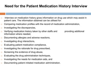 Need for the Patient Medication History Interview
 Interview on medication history gives information on drug use which may assist in
patient care. The information obtained can be utilised for:
 Comparing medication profiles with the record of medication administration,
 Investigating the discrepancies,
 Verifying medication history taken by other staffs and providing additional
information where needed,
 Documenting allergies and adverse reactions,
 Investigating drug interactions,
 Evaluating patient medication compliance,
 Investigating the rationale for drug prescribed,
 Screening the evidence of drug abuse,
 Evaluating the drug administration techniques,
 Investigating the needs for medication aids, and
 Documenting patient initiated medication administration.
 