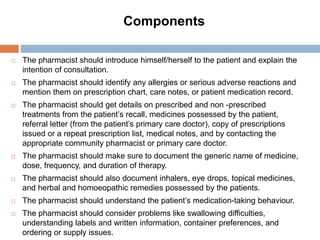 Components
 The pharmacist should introduce himself/herself to the patient and explain the
intention of consultation.
 The pharmacist should identify any allergies or serious adverse reactions and
mention them on prescription chart, care notes, or patient medication record.
 The pharmacist should get details on prescribed and non -prescribed
treatments from the patient’s recall, medicines possessed by the patient,
referral letter (from the patient’s primary care doctor), copy of prescriptions
issued or a repeat prescription list, medical notes, and by contacting the
appropriate community pharmacist or primary care doctor.
 The pharmacist should make sure to document the generic name of medicine,
dose, frequency, and duration of therapy.
 The pharmacist should also document inhalers, eye drops, topical medicines,
and herbal and homoeopathic remedies possessed by the patients.
 The pharmacist should understand the patient’s medication-taking behaviour.
 The pharmacist should consider problems like swallowing difficulties,
understanding labels and written information, container preferences, and
ordering or supply issues.
 