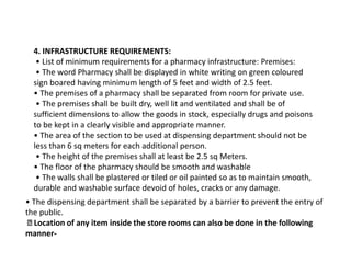 4. INFRASTRUCTURE REQUIREMENTS:
• List of minimum requirements for a pharmacy infrastructure: Premises:
• The word Pharmacy shall be displayed in white writing on green coloured
sign boared having minimum length of 5 feet and width of 2.5 feet.
• The premises of a pharmacy shall be separated from room for private use.
• The premises shall be built dry, well lit and ventilated and shall be of
sufficient dimensions to allow the goods in stock, especially drugs and poisons
to be kept in a clearly visible and appropriate manner.
• The area of the section to be used at dispensing department should not be
less than 6 sq meters for each additional person.
• The height of the premises shall at least be 2.5 sq Meters.
• The floor of the pharmacy should be smooth and washable
• The walls shall be plastered or tiled or oil painted so as to maintain smooth,
durable and washable surface devoid of holes, cracks or any damage.
• The dispensing department shall be separated by a barrier to prevent the entry of
the public.
Location of any item inside the store rooms can also be done in the following
manner-
 