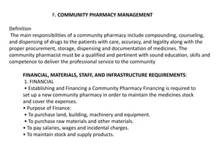 F. COMMUNITY PHARMACY MANAGEMENT
Definition
The main responsibilities of a community pharmacy include compounding, counseling,
and dispensing of drugs to the patients with care, accuracy, and legality along with the
proper procurement, storage, dispensing and documentation of medicines. The
community pharmacist must be a qualified and pertinent with sound education, skills and
competence to deliver the professional service to the community
FINANCIAL, MATERIALS, STAFF, AND INFRASTRUCTURE REQUIREMENTS:
1. FINANCIAL
• Establishing and Financing a Community Pharmacy Financing is required to
set up a new community pharmacy in order to maintain the medicines stock
and cover the expenses.
• Purpose of Finance:
• To purchase land, building, machinery and equipment.
• To purchase raw materials and other materials.
• To pay salaries, wages and incidental charges.
• To maintain stock and supply products.
 