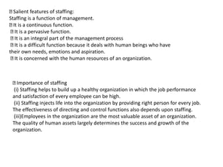 Salient features of staffing:
Staffing is a function of management.
It is a continuous function.
It is a pervasive function.
It is an integral part of the management process
It is a difficult function because it deals with human beings who have
their own needs, emotions and aspiration.
It is concerned with the human resources of an organization.
Importance of staffing
(i) Staffing helps to build up a healthy organization in which the job performance
and satisfaction of every employee can be high.
(ii) Staffing injects life into the organization by providing right person for every job.
The effectiveness of directing and control functions also depends upon staffing.
(iii)Employees in the organization are the most valuable asset of an organization.
The quality of human assets largely determines the success and growth of the
organization.
 