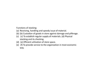 Functions of stocking
(a) Receiving, handling and speedy issue of material.
(b) (b) Custodian of goods in store against damage and pilferage.
(c) (c) To establish regular supply of materials. (d) Physical
stocking and its checking.
(d) (e) Efficient utilization of store space.
(e) (f) To provide service to the organization in most economic
way.
 