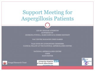 LED BY GRAHAM ATHERTON SUPPORTED BY  GEORGINA POWELL, MARIE KIRWAN & DEBBIE KENNEDY NAC CENTRE MANAGER CHRIS HARRIS TALK GIVEN BY LIVINGSTONE CHISHIMBA CLINICAL FELLOW AT THE NATIONAL ASPERGILLOSIS CENTRE NATIONAL ASPERGILLOSIS CENTRE UHSM MANCHESTER Support Meeting for Aspergillosis Patients Fungal Research Trust 