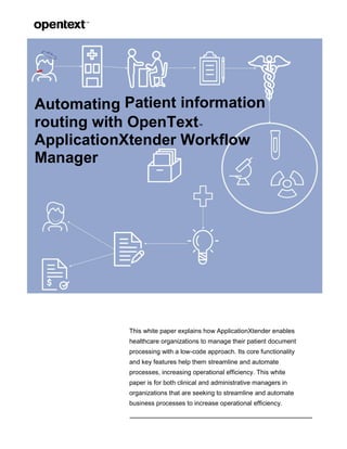 Automating Patient information
routing with OpenText™
ApplicationXtender Workflow
Manager
This white paper explains how ApplicationXtender enables
healthcare organizations to manage their patient document
processing with a low-code approach. Its core functionality
and key features help them streamline and automate
processes, increasing operational efficiency. This white
paper is for both clinical and administrative managers in
organizations that are seeking to streamline and automate
business processes to increase operational efficiency.
 