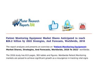 Patient Monitoring Equipment Market Shares Anticipated to reach
$26.2 billion by 2022 Strategies, And Forecasts, Worldwide, 2016
The report analyzes and presents an overview on "Patient Monitoring Equipment:
Market Shares, Strategies, And Forecasts, Worldwide, 2016 To 2022" worldwide.
The 2016 study has 615 pages, 365 tables and figures. Worldwide Patient Monitoring
markets are poised to achieve significant growth as a resurgence in tracking vital signs
 