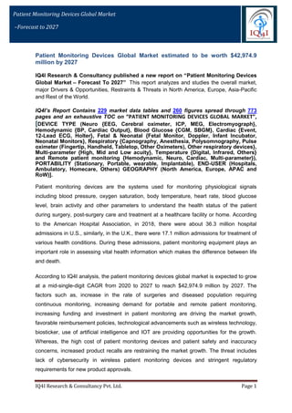 IQ4I Research & Consultancy Pvt. Ltd. Page 1
Patient Monitoring Devices Global Market
–Forecast to 2027
Patient Monitoring Devices Global Market estimated to be worth $42,974.9
million by 2027
IQ4I Research & Consultancy published a new report on “Patient Monitoring Devices
Global Market – Forecast To 2027” This report analyzes and studies the overall market,
major Drivers & Opportunities, Restraints & Threats in North America, Europe, Asia-Pacific
and Rest of the World.
IQ4I’s Report Contains 229 market data tables and 260 figures spread through 773
pages and an exhaustive TOC on “PATIENT MONITORING DEVICES GLOBAL MARKET”,
[DEVICE TYPE (Neuro {EEG, Cerebral oximeter, ICP, MEG, Electromyograph},
Hemodynamic {BP, Cardiac Output}, Blood Glucose {CGM, SBGM}, Cardiac {Event,
12-Lead ECG, Holter}, Fetal & Neonatal {Fetal Monitor, Doppler, Infant Incubator,
Neonatal Monitors}, Respiratory {Capnography, Anesthesia, Polysomnography, Pulse
oximeter (Fingertip, Handheld, Tabletop, Other Oximeters), Other respiratory devices},
Multi-parameter {High, Mid and Low acuity}, Temperature {Digital, Infrared, Others}
and Remote patient monitoring {Hemodynamic, Neuro, Cardiac, Multi-parameter}),
PORTABILITY (Stationary, Portable, wearable, Implantable), END-USER (Hospitals,
Ambulatory, Homecare, Others) GEOGRAPHY (North America, Europe, APAC and
RoW)].
Patient monitoring devices are the systems used for monitoring physiological signals
including blood pressure, oxygen saturation, body temperature, heart rate, blood glucose
level, brain activity and other parameters to understand the health status of the patient
during surgery, post-surgery care and treatment at a healthcare facility or home. According
to the American Hospital Association, in 2018, there were about 36.3 million hospital
admissions in U.S., similarly, in the U.K., there were 17.1 million admissions for treatment of
various health conditions. During these admissions, patient monitoring equipment plays an
important role in assessing vital health information which makes the difference between life
and death.
According to IQ4I analysis, the patient monitoring devices global market is expected to grow
at a mid-single-digit CAGR from 2020 to 2027 to reach $42,974.9 million by 2027. The
factors such as, increase in the rate of surgeries and diseased population requiring
continuous monitoring, increasing demand for portable and remote patient monitoring,
increasing funding and investment in patient monitoring are driving the market growth,
favorable reimbursement policies, technological advancements such as wireless technology,
biosticker, use of artificial intelligence and IOT are providing opportunities for the growth.
Whereas, the high cost of patient monitoring devices and patient safety and inaccuracy
concerns, increased product recalls are restraining the market growth. The threat includes
lack of cybersecurity in wireless patient monitoring devices and stringent regulatory
requirements for new product approvals.
 