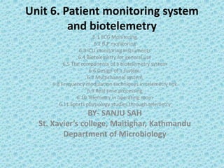 Unit 6. Patient monitoring system
and biotelemetry
6.1 ECG Monitoring
6.2 B.P monitoring
6.3 ICU monitoring instruments
6.4 Biotelemetry for general use
6.5 The components of a biotelemetry system
6.6 Design of a system.
6.7 Multichannel system
6.8 Frequency modulation techniques in telemetry link
6.9 Real time processing
6.10 Telemetry in operating room
6.11 Sports physiology studies through telemetry
BY- SANJU SAH
St. Xavier’s college, Maitighar, Kathmandu
Department of Microbiology
 