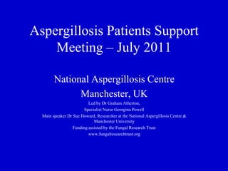 Aspergillosis Patients Support Meeting – July 2011 National Aspergillosis Centre Manchester, UK Led by Dr Graham Atherton, Specialist Nurse Georgina Powell Main speaker Dr Sue Howard, Researcher at the National Aspergillosis Centre & Manchester University Funding assisted by the Fungal Research Trust  www.fungalresearchtrust.org 