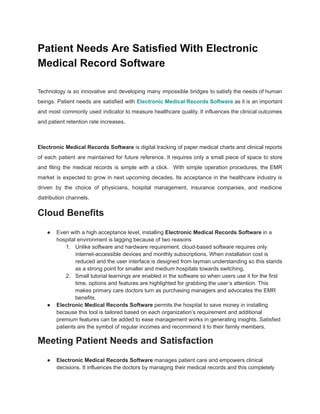 Patient Needs Are Satisfied With Electronic
Medical Record Software
Technology is so innovative and developing many impossible bridges to satisfy the needs of human
beings. Patient needs are satisfied with Electronic Medical Records Software as it is an important
and most commonly used indicator to measure healthcare quality. It influences the clinical outcomes
and patient retention rate increases.
Electronic Medical Records Software is digital tracking of paper medical charts and clinical reports
of each patient are maintained for future reference. It requires only a small piece of space to store
and filing the medical records is simple with a click. With simple operation procedures, the EMR
market is expected to grow in next upcoming decades. Its acceptance in the healthcare industry is
driven by the choice of physicians, hospital management, insurance companies, and medicine
distribution channels.
Cloud Benefits
● Even with a high acceptance level, installing Electronic Medical Records Software in a
hospital environment is lagging because of two reasons
1. Unlike software and hardware requirement, cloud-based software requires only
internet-accessible devices and monthly subscriptions. When installation cost is
reduced and the user interface is designed from layman understanding so this stands
as a strong point for smaller and medium hospitals towards switching.
2. Small tutorial learnings are enabled in the software so when users use it for the first
time, options and features are highlighted for grabbing the user’s attention. This
makes primary care doctors turn as purchasing managers and advocates the EMR
benefits.
● Electronic Medical Records Software permits the hospital to save money in installing
because this tool is tailored based on each organization’s requirement and additional
premium features can be added to ease management works in generating insights. Satisfied
patients are the symbol of regular incomes and recommend it to their family members.
Meeting Patient Needs and Satisfaction
● Electronic Medical Records Software manages patient care and empowers clinical
decisions. It influences the doctors by managing their medical records and this completely
 