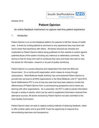 October 2010

                                 Patient Opinion
     An online feedback mechanism to capture real time patient experience

1.     Introduction


Patient Opinion is an on-line feedback platform for patients to tell their stories of health
care. It works by inviting patients to comment on any experience they may have had
and to share that experience with others. All stories received are checked and
moderated by Patient Opinion before being published on their website to protect against
potential abuse of the system including any malicious or defamatory comments. The
service is free for those who wish to contribute their story and those who wish to view
the stories for information, research or as part of quality monitoring.


Patient Opinion is a social enterprise and independent from both the NHS and
Government. It’s a not-for-profit organization which makes its money through
subscriptions. West Midlands Health Authority has commissioned Patient Opinion to
provide their services to all NHS organizations in the West Midlands until 31st April 2012.
South Staffordshire PCT is one of only two sites that have been asked to monitor the
effectiveness of Patient Opinion from a commissioning perspective and to share any
learning with other organisations. As a subscriber, the PCT is able to extract information
through a variety of reports, which can be used to supplement information received from
alternative sources. All stories received by Patient Opinion are also submitted to the
Care Quality Commission.


Patient Opinion does not seek to replace existing methods of obtaining feedback, rather
to offer another option and to give NHS Trusts the opportunity to respond thus
demonstrating openness and transparency.
 