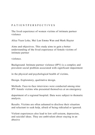 P A T I E N T P E R S P E C T I V E S
The lived experience of women victims of intimate partner
violence
Alice Yuen Loke, Mei Lan Emma Wan and Mark Hayter
Aims and objectives. This study aims to gain a better
understanding of the lived experience of female victims of
intimate partner
violence.
Background. Intimate partner violence (IPV) is a complex and
prevalent social problem associated with significant impairment
in the physical and psychological health of victims.
Design. Exploratory, qualitative design.
Methods. Face-to-face interviews were conducted among nine
IPV female victims who presented themselves at an emergency
department of a regional hospital. Data were subject to thematic
analysis.
Results. Victims are often ashamed to disclose their situation
and reluctant to seek help, afraid of being ridiculed or ignored.
Violent experiences also lead to low self-esteem, depression,
and suicidal ideas. They are ambivalent about staying in an
abusive
 