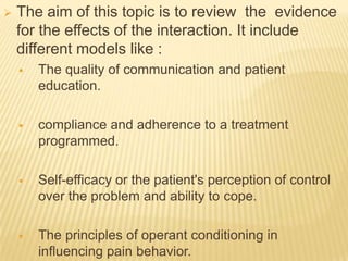    The aim of this topic is to review the evidence
    for the effects of the interaction. It include
    different models like :
       The quality of communication and patient
        education.

       compliance and adherence to a treatment
        programmed.

       Self-efficacy or the patient's perception of control
        over the problem and ability to cope.

       The principles of operant conditioning in
        influencing pain behavior.
 