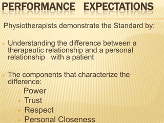 PERFORMANCE EXPECTATIONS
Physiotherapists demonstrate the Standard by:

   Understanding the difference between a
    therapeutic relationship and a personal
    relationship with a patient

   The components that characterize the
    difference:
          Power
          Trust
          Respect
          Personal Closeness
 