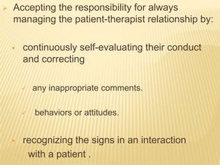    Accepting the responsibility for always
    managing the patient-therapist relationship by:

       continuously self-evaluating their conduct
        and correcting

           any inappropriate comments.

           behaviors or attitudes.


       recognizing the signs in an interaction
         with a patient .
 