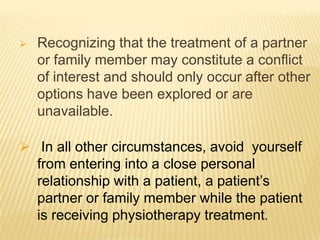    Recognizing that the treatment of a partner
    or family member may constitute a conﬂict
    of interest and should only occur after other
    options have been explored or are
    unavailable.

 In all other circumstances, avoid yourself
  from entering into a close personal
  relationship with a patient, a patient’s
  partner or family member while the patient
  is receiving physiotherapy treatment.
 