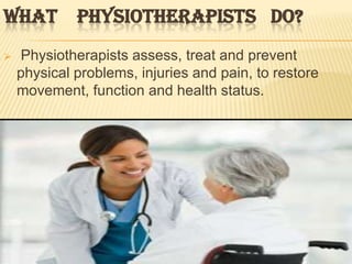 WHAT PHYSIOTHERAPISTS DO?
   Physiotherapists assess, treat and prevent
    physical problems, injuries and pain, to restore
    movement, function and health status.
 
