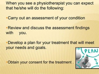 When you see a physiotherapist you can expect
that he/she will do the following:

Carry out an assessment of your condition

Review and discuss the assessment findings
with you.

Develop a plan for your treatment that will meet
your needs and goals.


Obtain your consent for the treatment .
 